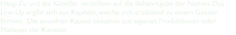 Hang-Zu und die Künstler verzichten auf die Bekanntgabe der Namen. Das Line-Up ergibt sich aus Kapiteln, welche sich erzählend zu einem Ganzen formen. Die einzelnen Kapitel bestehen aus eigenen Produktionen oder Mixtapes der Künstler.